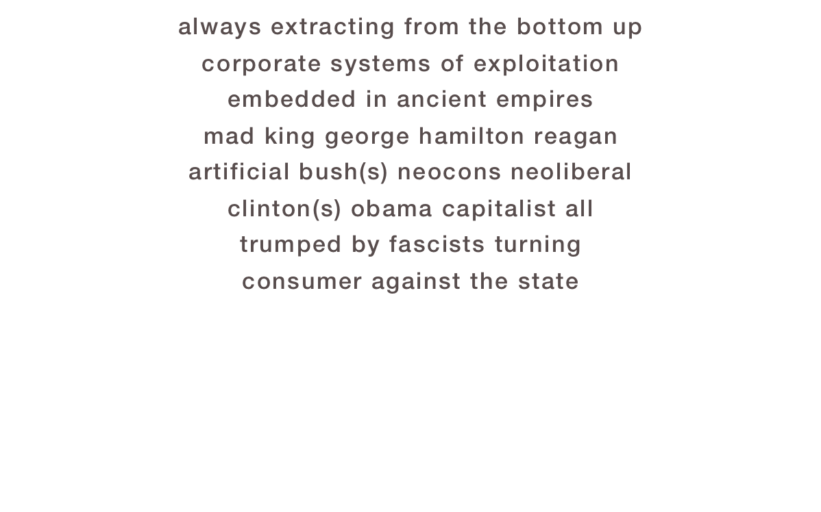 always extracting from the bottom up
corporate systems of exploitation
embedded in ancient empires
mad king george hamilton reagan
artificial bush(s) neocons neoliberal
clinton(s) obama capitalist all
trumped by fascists turning
consumer against the state
